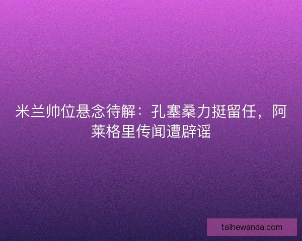 米兰帅位悬念待解：孔塞桑力挺留任，阿莱格里传闻遭辟谣