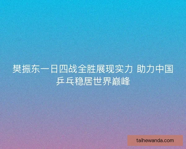 樊振东一日四战全胜展现实力 助力中国乒乓稳居世界巅峰