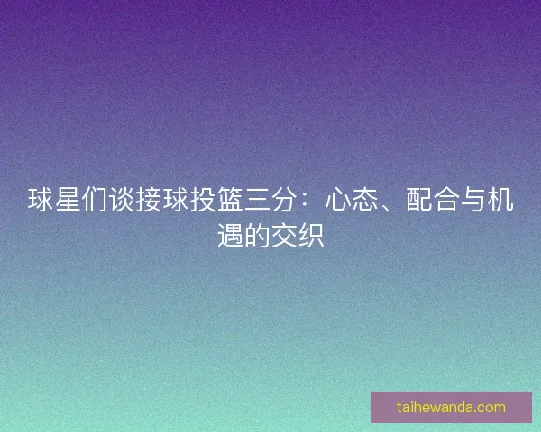 球星们谈接球投篮三分：心态、配合与机遇的交织