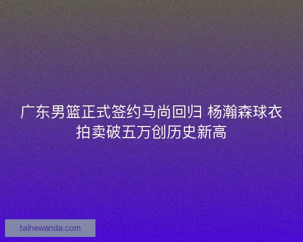 广东男篮正式签约马尚回归 杨瀚森球衣拍卖破五万创历史新高