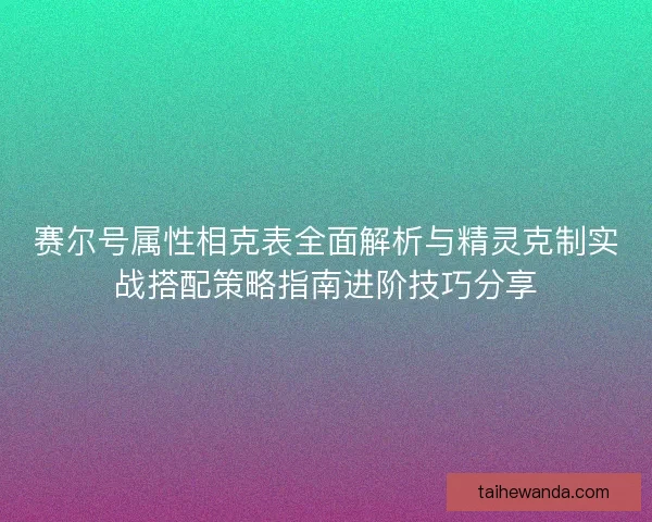赛尔号属性相克表全面解析与精灵克制实战搭配策略指南进阶技巧分享