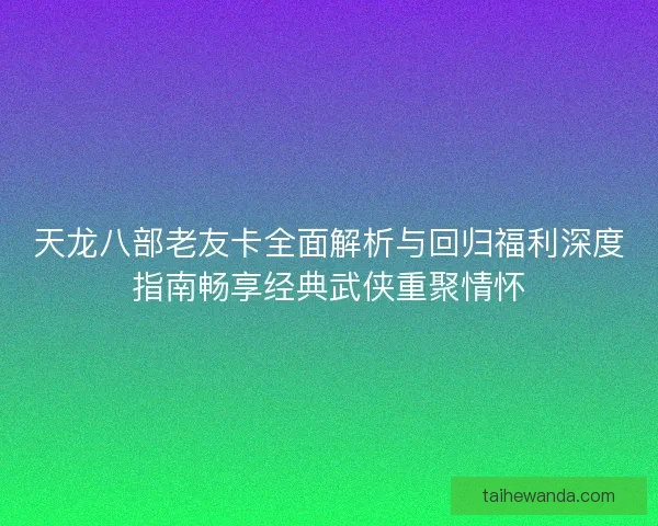 天龙八部老友卡全面解析与回归福利深度指南畅享经典武侠重聚情怀