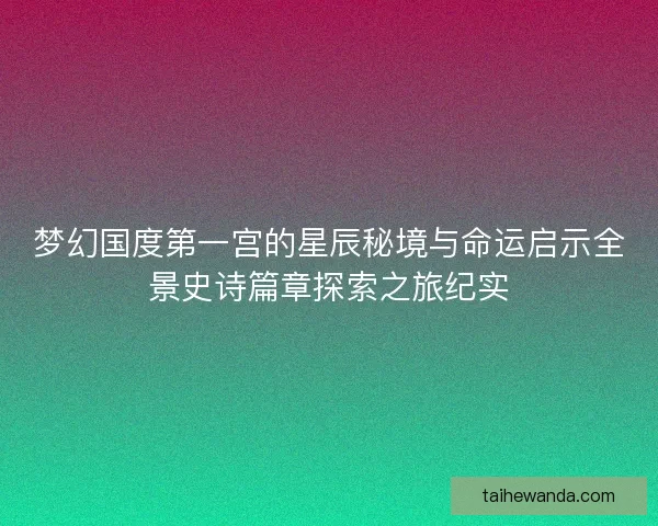 梦幻国度第一宫的星辰秘境与命运启示全景史诗篇章探索之旅纪实