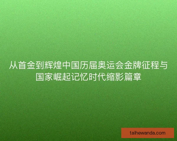 从首金到辉煌中国历届奥运会金牌征程与国家崛起记忆时代缩影篇章