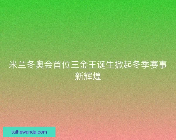 米兰冬奥会首位三金王诞生掀起冬季赛事新辉煌