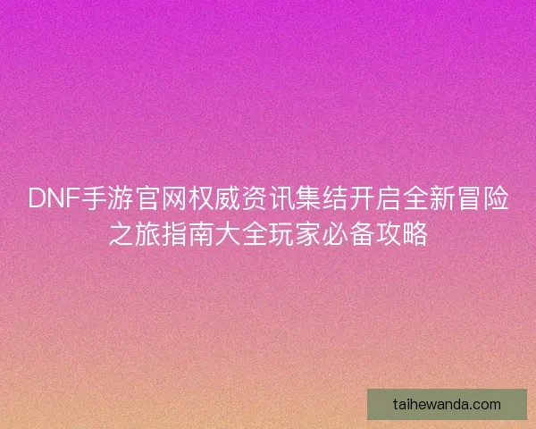DNF手游官网权威资讯集结开启全新冒险之旅指南大全玩家必备攻略