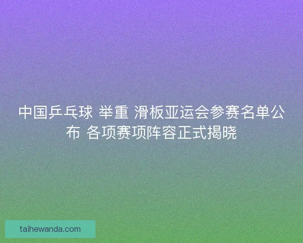 中国乒乓球 举重 滑板亚运会参赛名单公布 各项赛项阵容正式揭晓