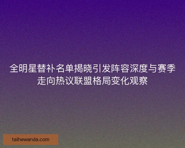 全明星替补名单揭晓引发阵容深度与赛季走向热议联盟格局变化观察