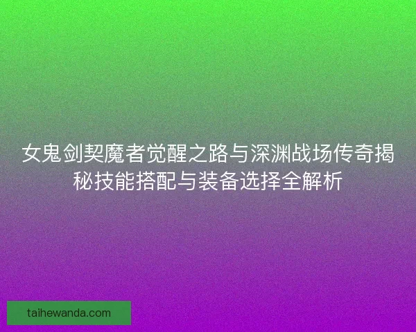 女鬼剑契魔者觉醒之路与深渊战场传奇揭秘技能搭配与装备选择全解析