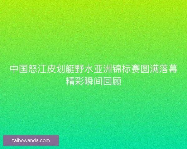 中国怒江皮划艇野水亚洲锦标赛圆满落幕精彩瞬间回顾