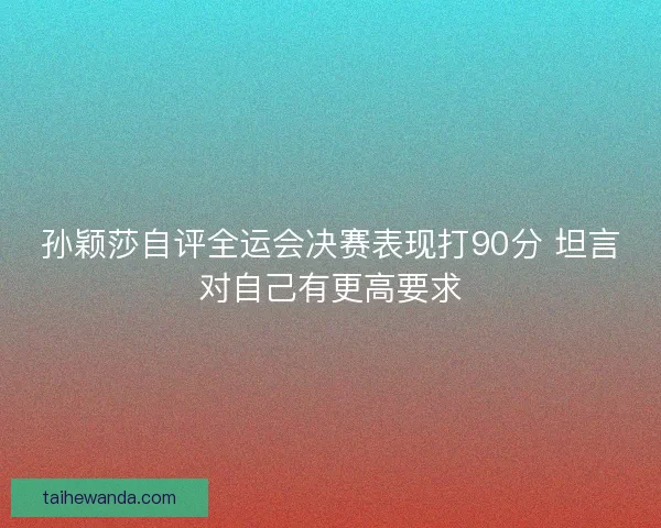 孙颖莎自评全运会决赛表现打90分 坦言对自己有更高要求
