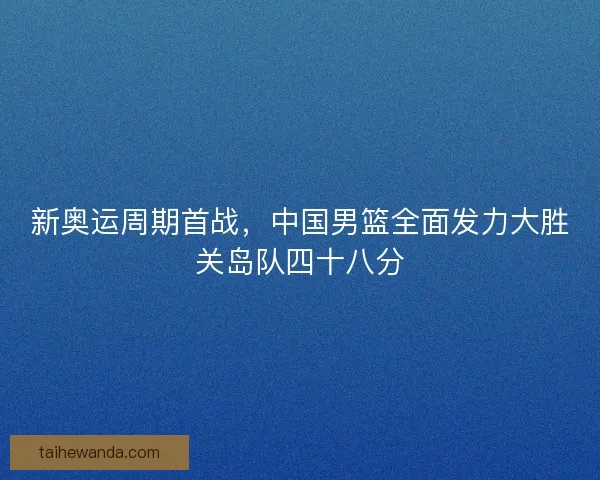 新奥运周期首战，中国男篮全面发力大胜关岛队四十八分
