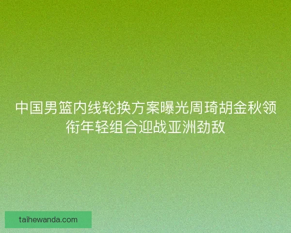 中国男篮内线轮换方案曝光周琦胡金秋领衔年轻组合迎战亚洲劲敌