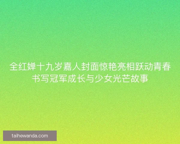 全红婵十九岁嘉人封面惊艳亮相跃动青春书写冠军成长与少女光芒故事