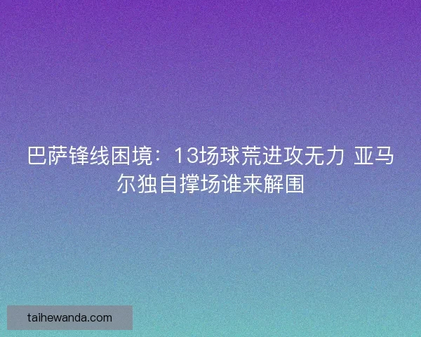 巴萨锋线困境：13场球荒进攻无力 亚马尔独自撑场谁来解围
