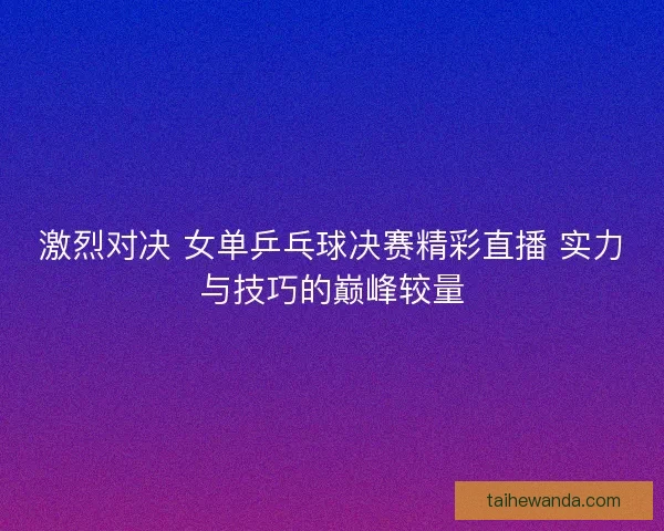 激烈对决 女单乒乓球决赛精彩直播 实力与技巧的巅峰较量