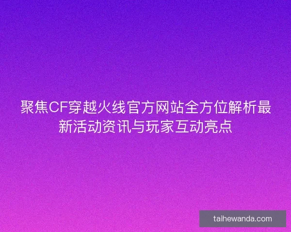 聚焦CF穿越火线官方网站全方位解析最新活动资讯与玩家互动亮点