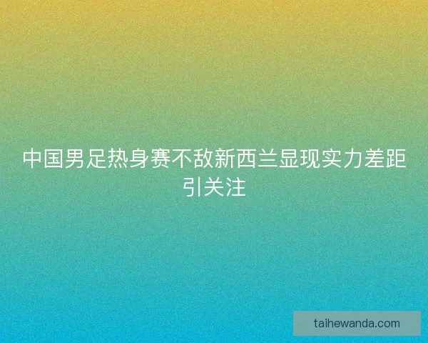 中国男足热身赛不敌新西兰显现实力差距引关注