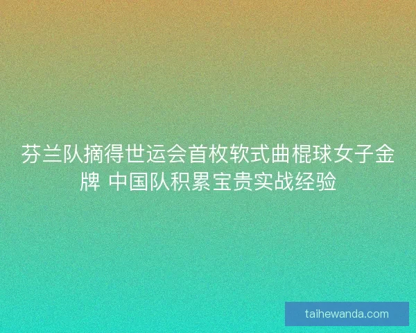 芬兰队摘得世运会首枚软式曲棍球女子金牌 中国队积累宝贵实战经验