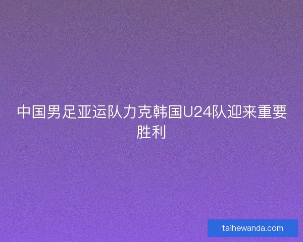 中国男足亚运队力克韩国U24队迎来重要胜利