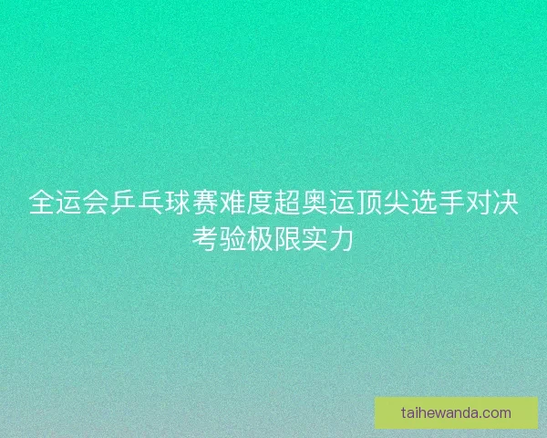 全运会乒乓球赛难度超奥运顶尖选手对决考验极限实力