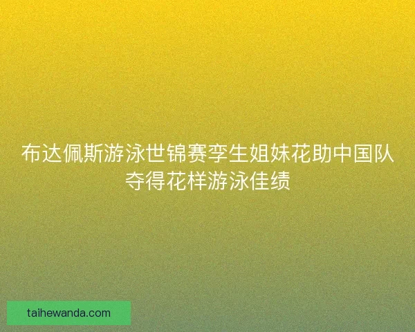 布达佩斯游泳世锦赛孪生姐妹花助中国队夺得花样游泳佳绩