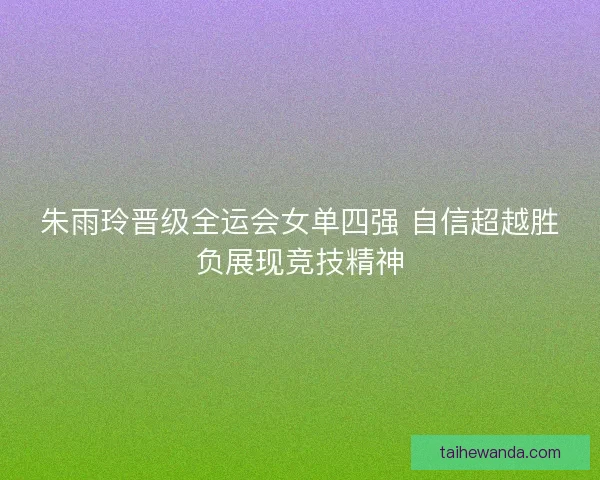 朱雨玲晋级全运会女单四强 自信超越胜负展现竞技精神
