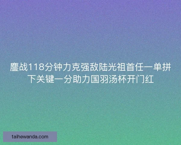 鏖战118分钟力克强敌陆光祖首任一单拼下关键一分助力国羽汤杯开门红